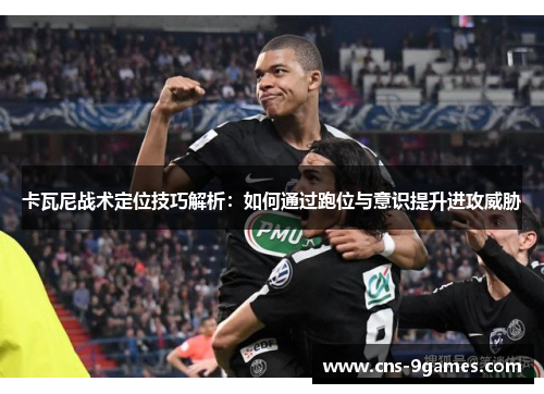 卡瓦尼战术定位技巧解析：如何通过跑位与意识提升进攻威胁