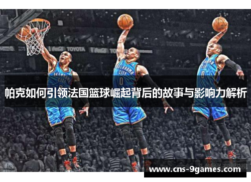 帕克如何引领法国篮球崛起背后的故事与影响力解析 帕克如何引领法国篮球崛起背后的故事与影响力解析