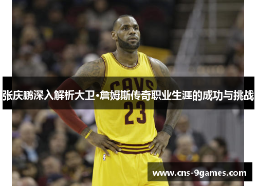 张庆鹏深入解析大卫·詹姆斯传奇职业生涯的成功与挑战 张庆鹏深入解析大卫·詹姆斯传奇职业生涯的成功与挑战