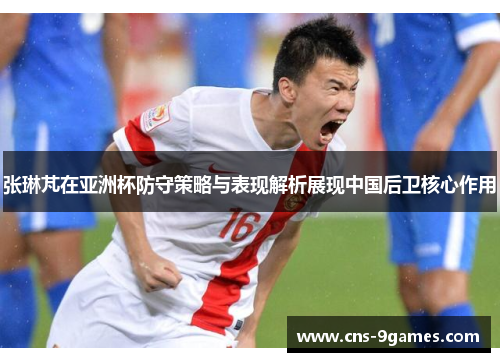 张琳芃在亚洲杯防守策略与表现解析展现中国后卫核心作用 张琳芃在亚洲杯防守策略与表现解析展现中国后卫核心作用