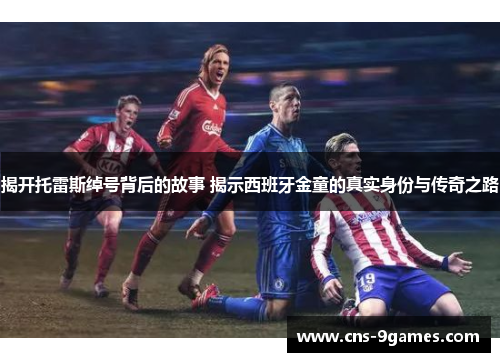 揭开托雷斯绰号背后的故事 揭示西班牙金童的真实身份与传奇之路