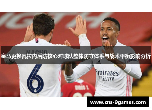 皇马更换瓦拉内后防核心对球队整体防守体系与战术平衡影响分析