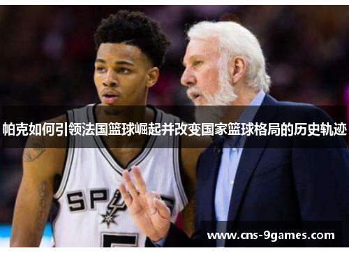 帕克如何引领法国篮球崛起并改变国家篮球格局的历史轨迹 帕克如何引领法国篮球崛起并改变国家篮球格局的历史轨迹