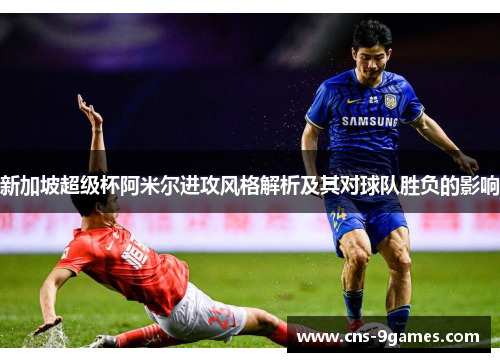 新加坡超级杯阿米尔进攻风格解析及其对球队胜负的影响