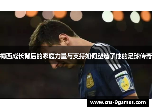 梅西成长背后的家庭力量与支持如何塑造了他的足球传奇