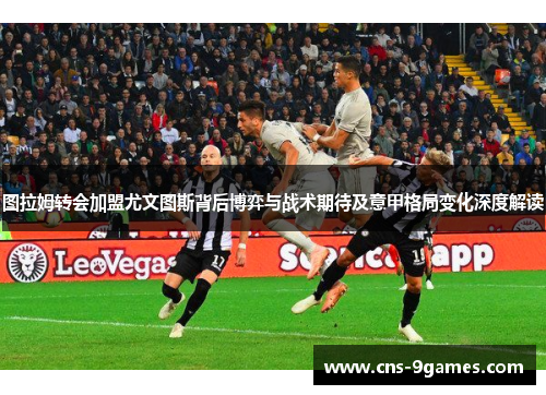 图拉姆转会加盟尤文图斯背后博弈与战术期待及意甲格局变化深度解读 图拉姆转会加盟尤文图斯背后博弈与战术期待及意甲格局变化深度解读