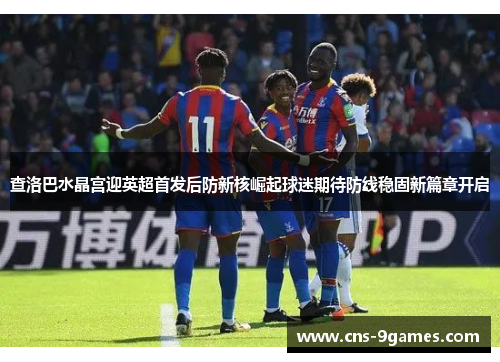 查洛巴水晶宫迎英超首发后防新核崛起球迷期待防线稳固新篇章开启 查洛巴水晶宫迎英超首发后防新核崛起球迷期待防线稳固新篇章开启