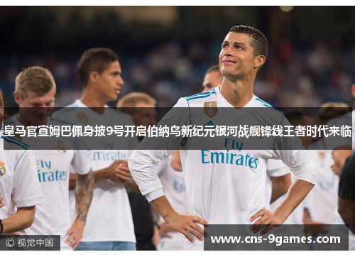 皇马官宣姆巴佩身披9号开启伯纳乌新纪元银河战舰锋线王者时代来临