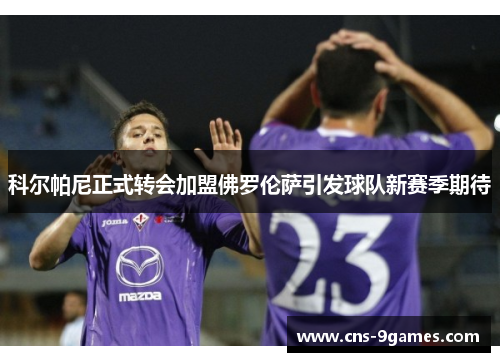 科尔帕尼正式转会加盟佛罗伦萨引发球队新赛季期待