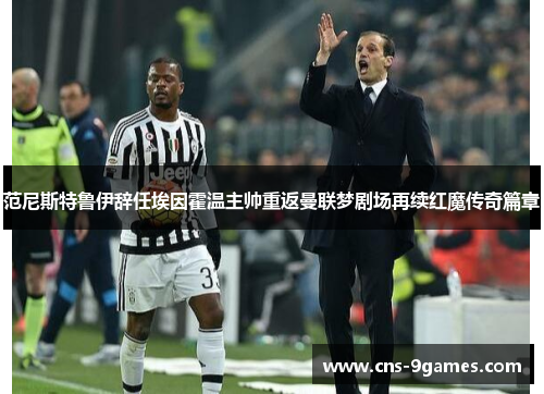 范尼斯特鲁伊辞任埃因霍温主帅重返曼联梦剧场再续红魔传奇篇章