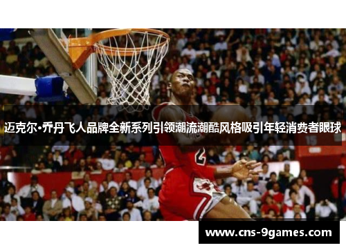 迈克尔·乔丹飞人品牌全新系列引领潮流潮酷风格吸引年轻消费者眼球