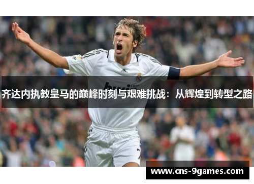 齐达内执教皇马的巅峰时刻与艰难挑战：从辉煌到转型之路